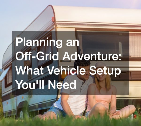 Planning an Off-Grid Adventure: What Vehicle Setup You’ll Need